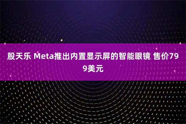 股天乐 Meta推出内置显示屏的智能眼镜 售价799美元