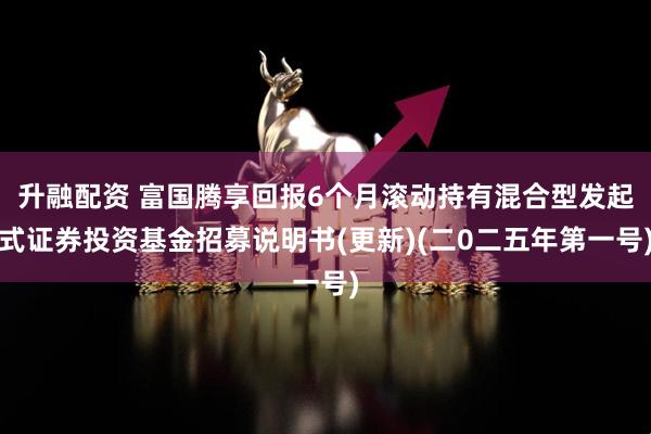 升融配资 富国腾享回报6个月滚动持有混合型发起式证券投资基金招募说明书(更新)(二0二五年第一号)