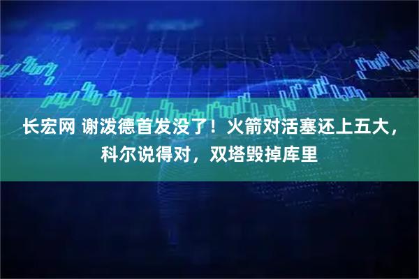 长宏网 谢泼德首发没了！火箭对活塞还上五大，科尔说得对，双塔毁掉库里