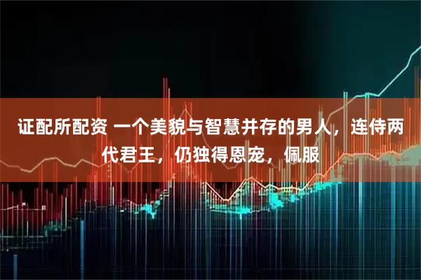 证配所配资 一个美貌与智慧并存的男人,连侍两代君王,仍独得恩宠,佩服