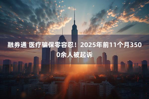 融券通 医疗骗保零容忍！2025年前11个月3500余人被起诉