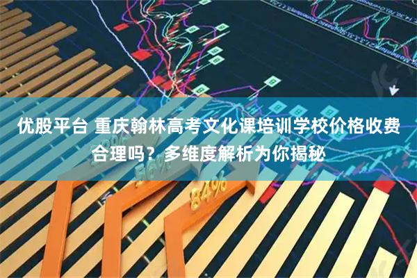 优股平台 重庆翰林高考文化课培训学校价格收费合理吗？多维度解析为你揭秘