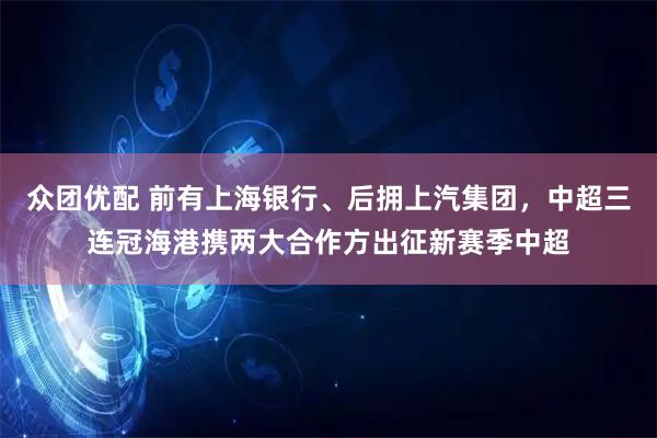 众团优配 前有上海银行、后拥上汽集团,中超三连冠海港携两大合作方出征新赛季中超
