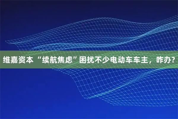 维嘉资本 “续航焦虑”困扰不少电动车车主，咋办?