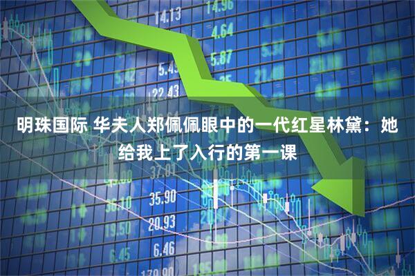 明珠国际 华夫人郑佩佩眼中的一代红星林黛：她给我上了入行的第一课