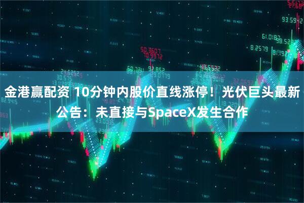金港赢配资 10分钟内股价直线涨停！光伏巨头最新公告：未直接与SpaceX发生合作