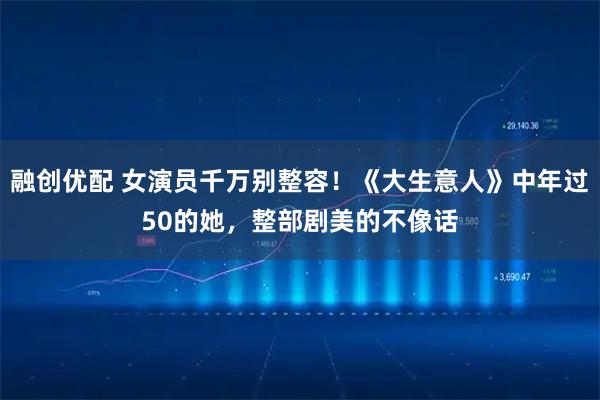融创优配 女演员千万别整容！《大生意人》中年过50的她，整部剧美的不像话