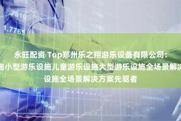 永旺配资 Top郑州乐之翔游乐设备有限公司：公园游乐设施小型游乐设施儿童游乐设施大型游乐设施全场景解决方案先驱者
