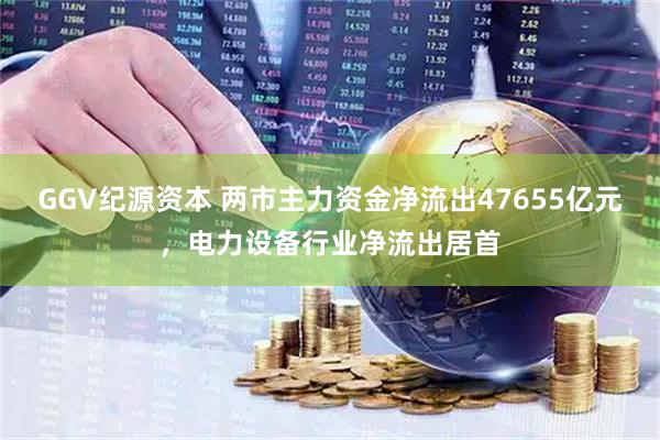 GGV纪源资本 两市主力资金净流出47655亿元，电力设备行业净流出居首