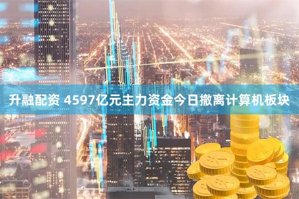 升融配资 4597亿元主力资金今日撤离计算机板块