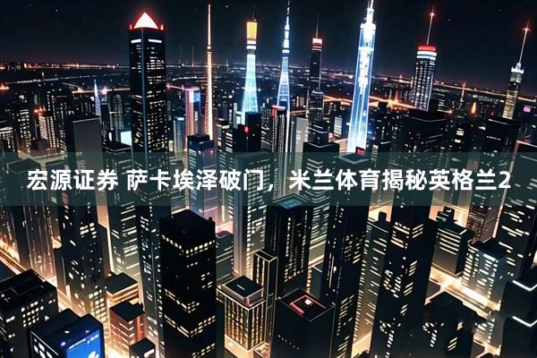 宏源证券 萨卡埃泽破门，米兰体育揭秘英格兰2