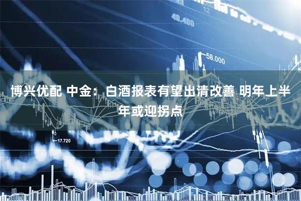 博兴优配 中金：白酒报表有望出清改善 明年上半年或迎拐点