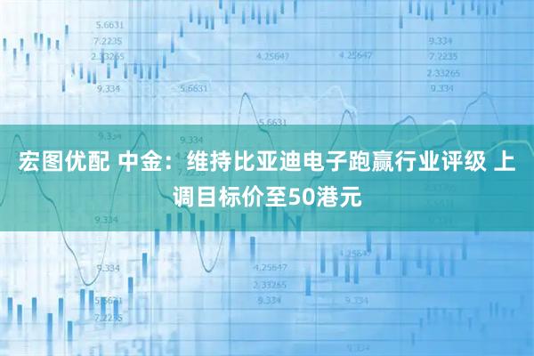 宏图优配 中金:维持比亚迪电子跑赢行业评级 上调目标价至50港元