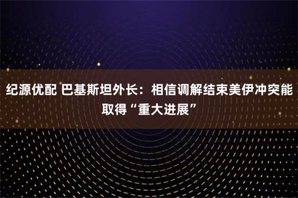 纪源优配 巴基斯坦外长：相信调解结束美伊冲突能取得“重大进展”