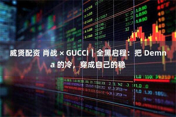 威贤配资 肖战 × GUCCI｜全黑启程：把 Demna 的冷，穿成自己的稳