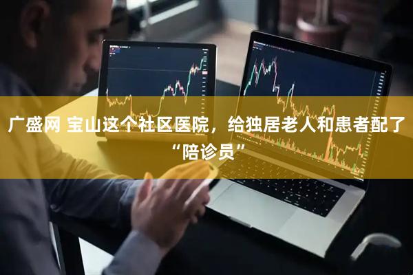 广盛网 宝山这个社区医院，给独居老人和患者配了“陪诊员”