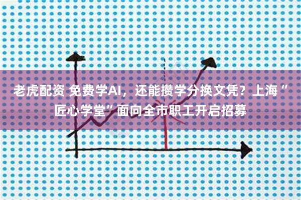 老虎配资 免费学AI，还能攒学分换文凭？上海“匠心学堂”面向全市职工开启招募