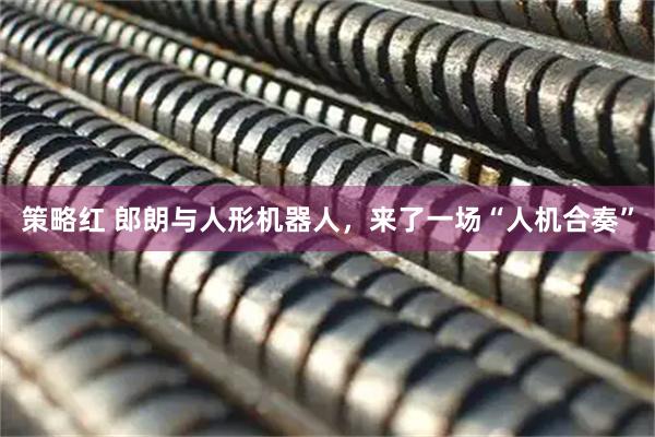 策略红 郎朗与人形机器人，来了一场“人机合奏”