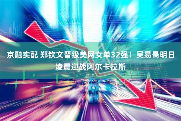 京融实配 郑钦文晋级美网女单32强！吴易昺明日凌晨迎战阿尔卡拉斯